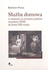Służba domowa w miastach na ziemiach polskich od połowy XVIII do końca XIX wieku. Autor: Poniat Radosław. Dobreksiazki.pl Okładka książki Służba domowa w miastach na ziemiach polskich od połowy XVIII do końca XIX wieku