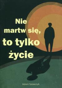 Nie martw się, to tylko życie. Autor: Szewczyk Adam. Dobreksiazki.pl Okładka książki Nie martw się, to tylko życie