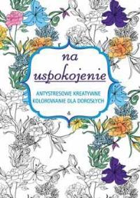Na uspokojenie. Antystresowe kreatywne kolorowanie. Autor: Opracowanie zbiorowe. Dobreksiazki.pl Okładka książki Na uspokojenie. Antystresowe kreatywne kolorowanie