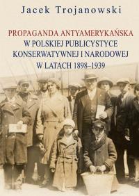 Propaganda antyamerykańska w polskiej publicystyce konserwatywnej i narodowej w latach 1898-1939. Autor: Trojanowski Jacek. Dobreksiazki.pl Okładka książki Propaganda antyamerykańska w polskiej publicystyce konserwatywnej i narodowej w latach 1898-1939