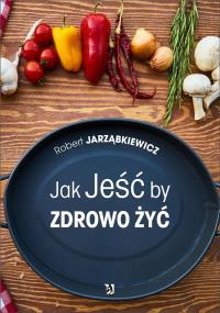 Jak Jeść by Zdrowo Żyć. Autor: Robert Jarząbkiewicz. Dobreksiazki.pl Okładka książki Jak Jeść by Zdrowo Żyć