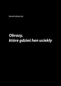 Obrazy które gdzieś hen uciekły. Autor: Kalbarczyk Marek. Dobreksiazki.pl Okładka książki Obrazy które gdzieś hen uciekły