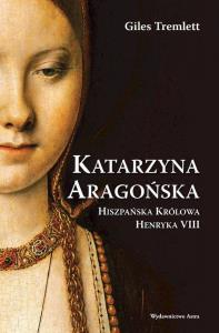 Katarzyna Aragońska. Hiszpańska Królowa Henryka VIII. Autor: Giles Tremlett. Dobreksiazki.pl Okładka książki Katarzyna Aragońska. Hiszpańska Królowa Henryka VIII