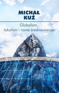 Globalizm, lokalizm i nowe średniowiecze. Autor: Michał Kuź. Dobreksiazki.pl Okładka książki Globalizm, lokalizm i nowe średniowiecze