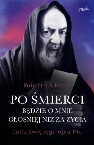 Po śmierci będzie o mnie głośniej niż za życia. Cuda świętego ojca Pio. Autor: Roberto Allegri. Dobreksiazki.pl Okładka książki Po śmierci będzie o mnie głośniej niż za życia. Cuda świętego ojca Pio
