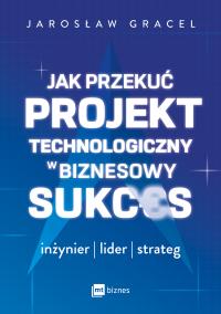 Jak przekuć projekt technologiczny w biznesowy sukces. Autor: Gracel Jarosław. Dobreksiazki.pl Okładka książki Jak przekuć projekt technologiczny w biznesowy sukces