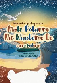 Małe Polarne Nie Wiadomo Co i inne historie. Autor: Weronika Szelęgiewicz. Dobreksiazki.pl Okładka książki Małe Polarne Nie Wiadomo Co i inne historie