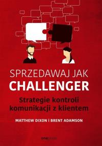 Sprzedawaj jak Challenger. Strategie kontroli komunikacji z klientem. Autor: Dixon Matthew, Brent Adamson. Dobreksiazki.pl Okładka książki Sprzedawaj jak Challenger. Strategie kontroli komunikacji z klientem
