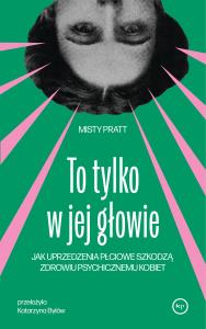 To tylko w jej głowie. Jak uprzedzenia płciowe szkodzą zdrowiu psychicznemu kobiet. Autor: Misty Pratt. Dobreksiazki.pl Okładka książki To tylko w jej głowie. Jak uprzedzenia płciowe szkodzą zdrowiu psychicznemu kobiet