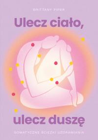 Ulecz ciało, ulecz duszę. Somatyczne ścieżki uzdrawiania. Autor: Brittany Piper. Dobreksiazki.pl Okładka książki Ulecz ciało, ulecz duszę. Somatyczne ścieżki uzdrawiania