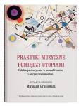 Okładka książki Praktyki muzyczne pomiędzy utopiami. Edukacja muzyczna w poszukiwaniu i odzyskiwaniu sensu